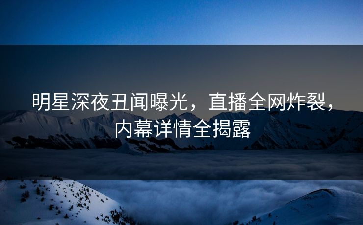 明星深夜丑闻曝光，直播全网炸裂，内幕详情全揭露