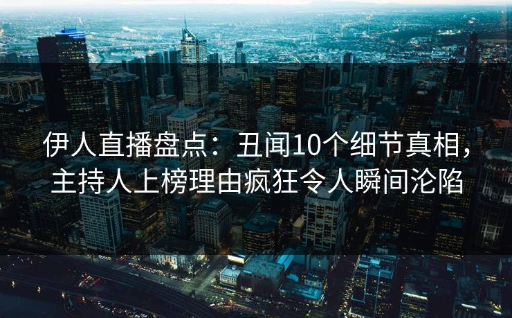 伊人直播盘点：丑闻10个细节真相，主持人上榜理由疯狂令人瞬间沦陷
