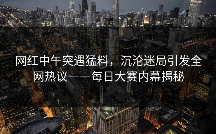 网红中午突遇猛料，沉沦迷局引发全网热议――每日大赛内幕揭秘