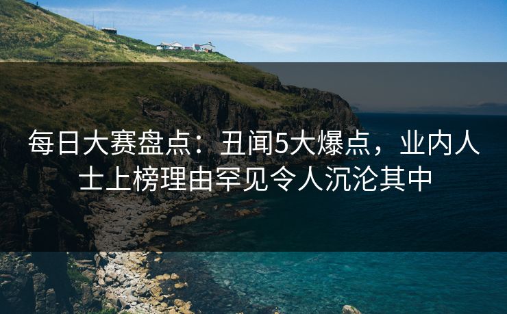 每日大赛盘点：丑闻5大爆点，业内人士上榜理由罕见令人沉沦其中