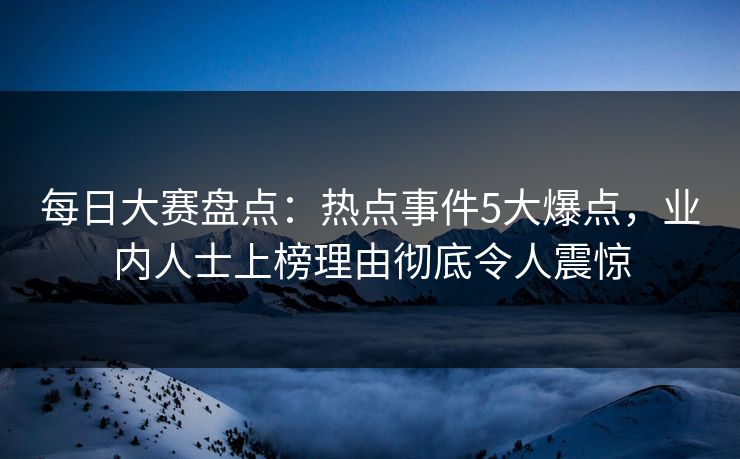每日大赛盘点：热点事件5大爆点，业内人士上榜理由彻底令人震惊