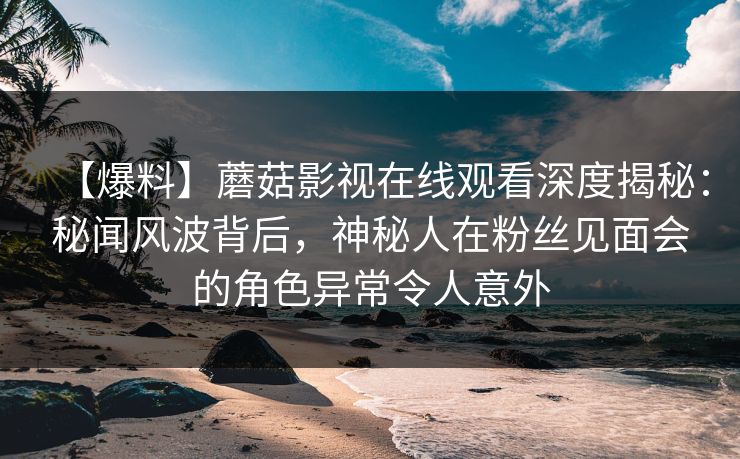 【爆料】蘑菇影视在线观看深度揭秘：秘闻风波背后，神秘人在粉丝见面会的角色异常令人意外