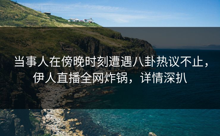 当事人在傍晚时刻遭遇八卦热议不止，伊人直播全网炸锅，详情深扒