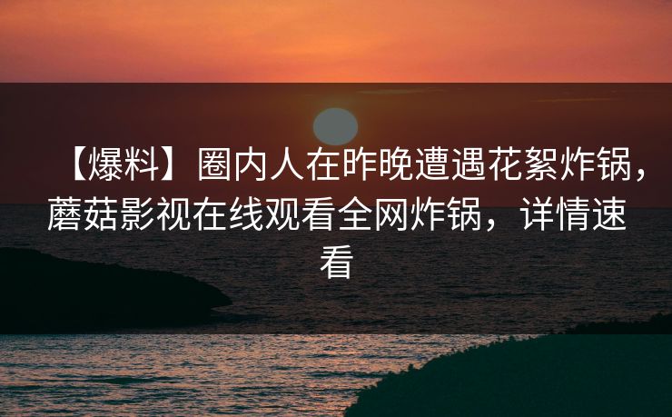 【爆料】圈内人在昨晚遭遇花絮炸锅，蘑菇影视在线观看全网炸锅，详情速看