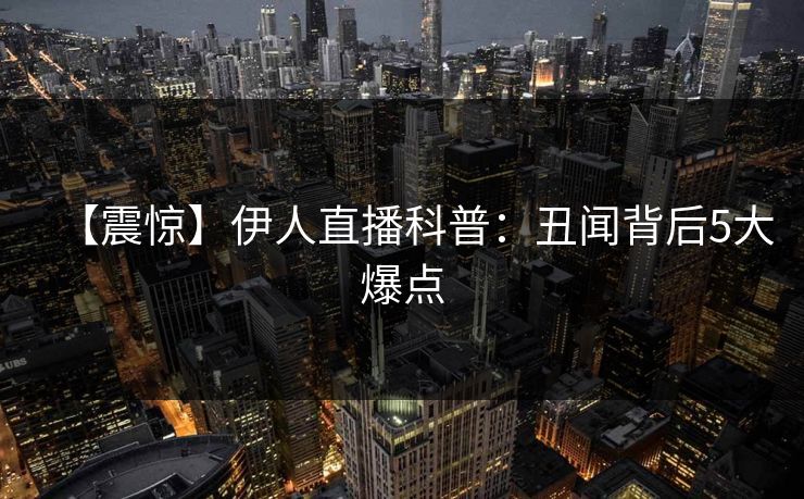 【震惊】伊人直播科普：丑闻背后5大爆点