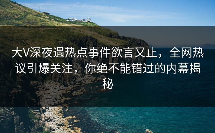 大V深夜遇热点事件欲言又止，全网热议引爆关注，你绝不能错过的内幕揭秘