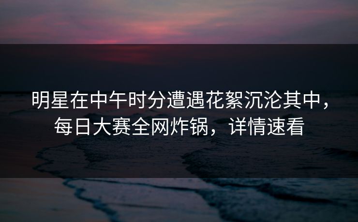 明星在中午时分遭遇花絮沉沦其中，每日大赛全网炸锅，详情速看