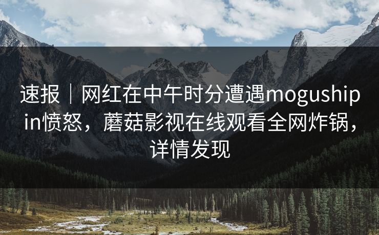 速报｜网红在中午时分遭遇mogushipin愤怒，蘑菇影视在线观看全网炸锅，详情发现