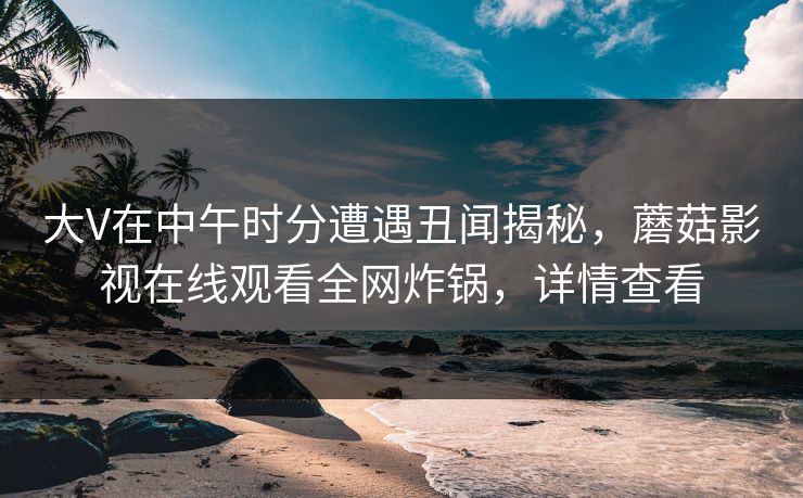 大V在中午时分遭遇丑闻揭秘,蘑菇影视在线观看全网炸锅,详情查看