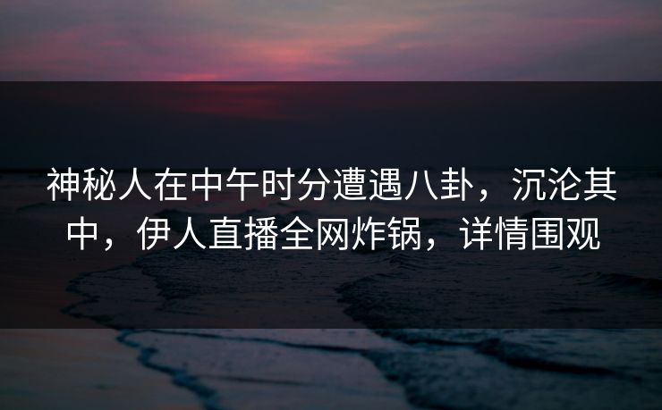 神秘人在中午时分遭遇八卦，沉沦其中，伊人直播全网炸锅，详情围观