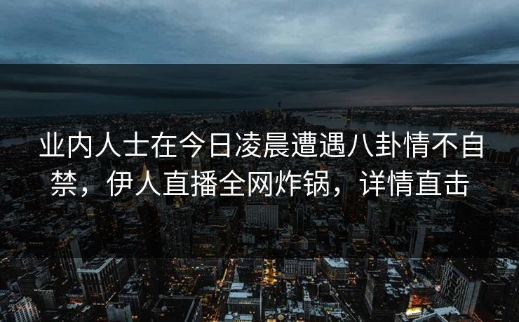 业内人士在今日凌晨遭遇八卦情不自禁，伊人直播全网炸锅，详情直击