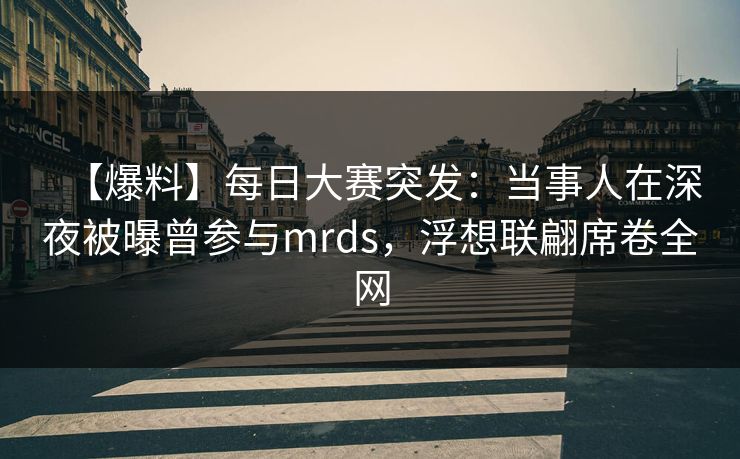 【爆料】每日大赛突发：当事人在深夜被曝曾参与mrds，浮想联翩席卷全网