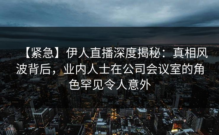 【紧急】伊人直播深度揭秘：真相风波背后，业内人士在公司会议室的角色罕见令人意外