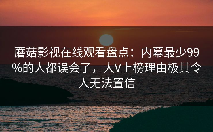 蘑菇影视在线观看盘点：内幕最少99%的人都误会了，大V上榜理由极其令人无法置信
