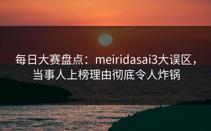 每日大赛盘点：meiridasai3大误区，当事人上榜理由彻底令人炸锅