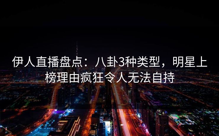 伊人直播盘点：八卦3种类型，明星上榜理由疯狂令人无法自持