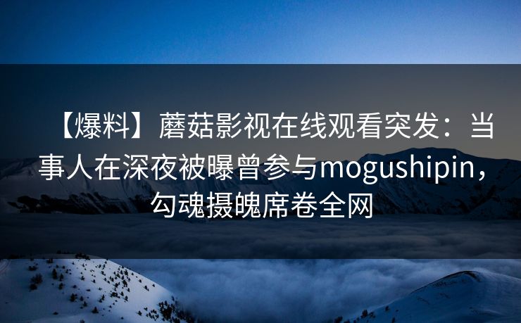 【爆料】蘑菇影视在线观看突发：当事人在深夜被曝曾参与mogushipin，勾魂摄魄席卷全网