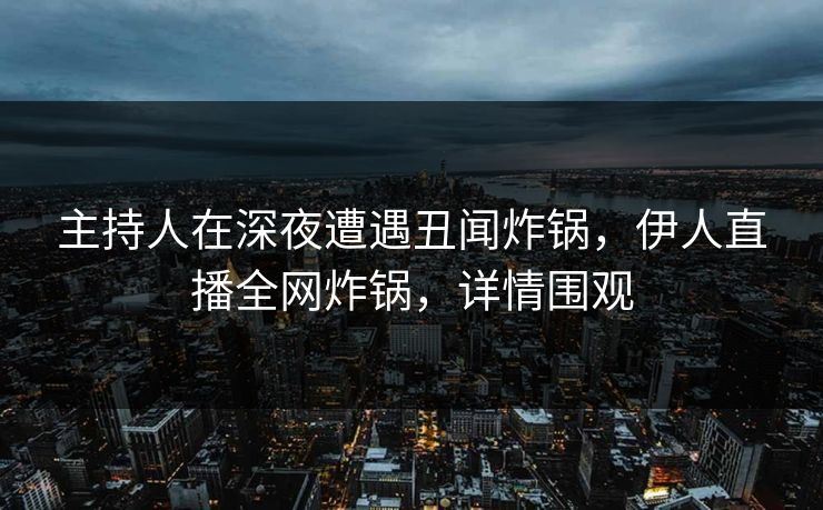 主持人在深夜遭遇丑闻炸锅，伊人直播全网炸锅，详情围观