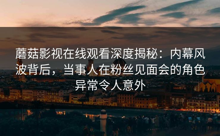 蘑菇影视在线观看深度揭秘：内幕风波背后，当事人在粉丝见面会的角色异常令人意外