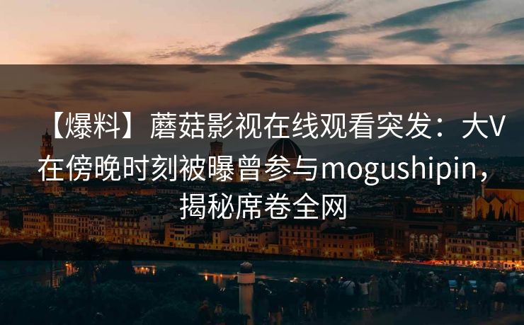 【爆料】蘑菇影视在线观看突发：大V在傍晚时刻被曝曾参与mogushipin，揭秘席卷全网