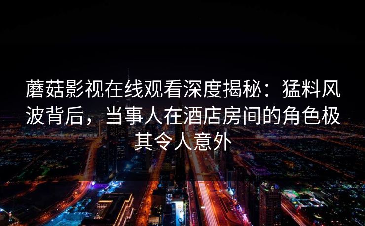 蘑菇影视在线观看深度揭秘：猛料风波背后，当事人在酒店房间的角色极其令人意外