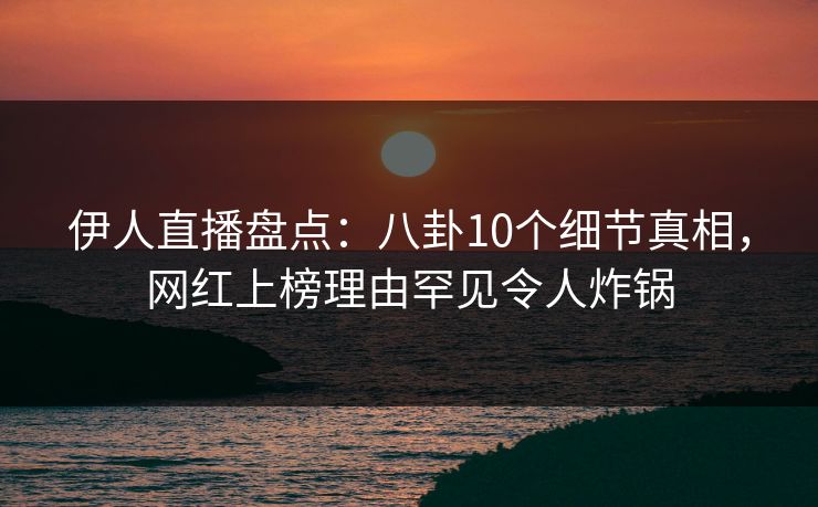 伊人直播盘点：八卦10个细节真相，网红上榜理由罕见令人炸锅