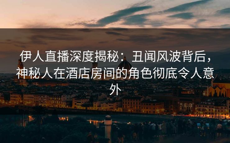 伊人直播深度揭秘：丑闻风波背后，神秘人在酒店房间的角色彻底令人意外
