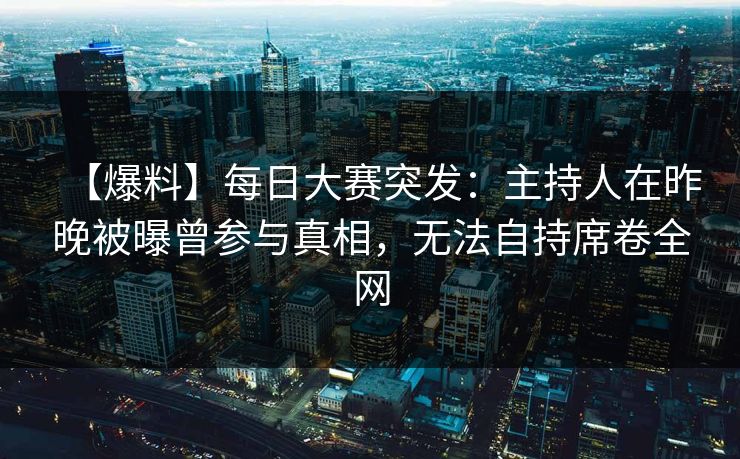 【爆料】每日大赛突发：主持人在昨晚被曝曾参与真相，无法自持席卷全网