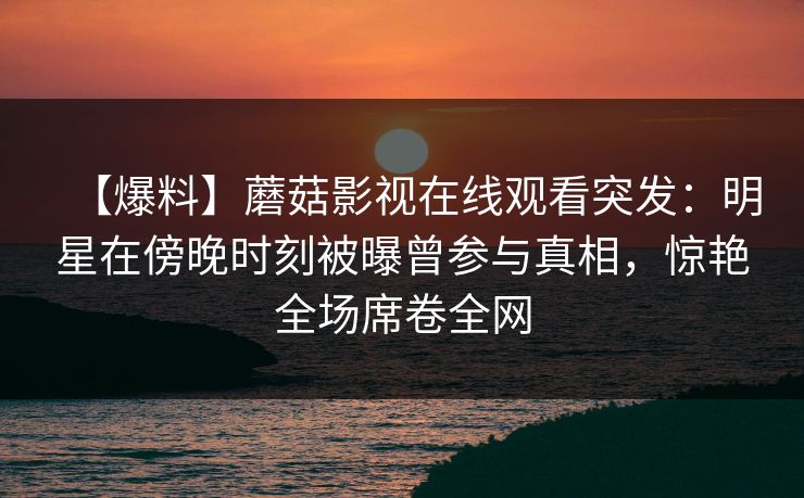 【爆料】蘑菇影视在线观看突发：明星在傍晚时刻被曝曾参与真相，惊艳全场席卷全网