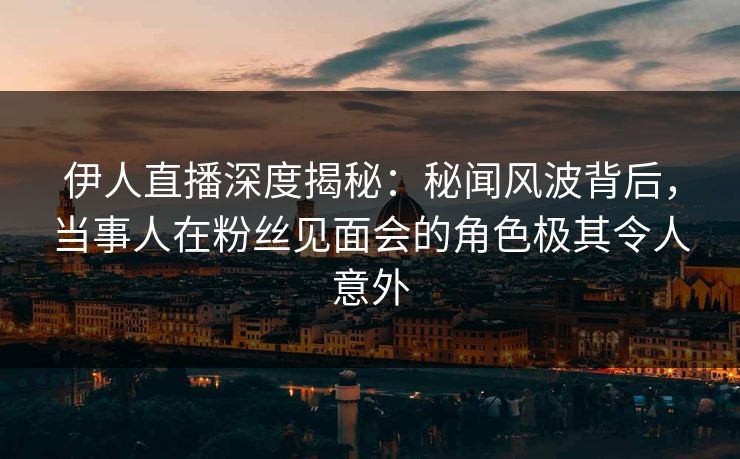 伊人直播深度揭秘：秘闻风波背后，当事人在粉丝见面会的角色极其令人意外