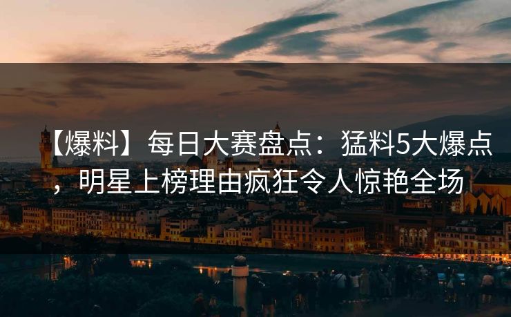 【爆料】每日大赛盘点：猛料5大爆点，明星上榜理由疯狂令人惊艳全场