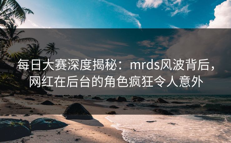 每日大赛深度揭秘：mrds风波背后，网红在后台的角色疯狂令人意外