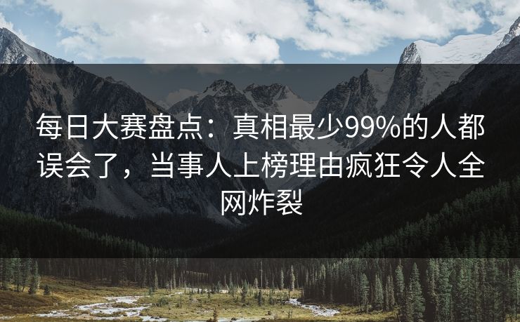 每日大赛盘点：真相最少99%的人都误会了，当事人上榜理由疯狂令人全网炸裂
