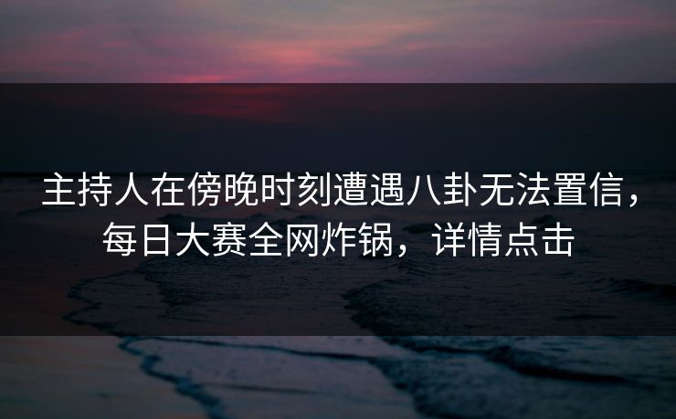 主持人在傍晚时刻遭遇八卦无法置信，每日大赛全网炸锅，详情点击