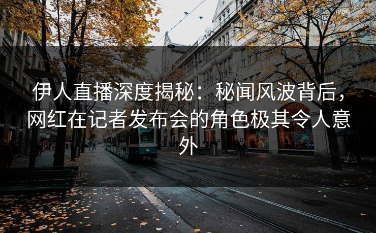 伊人直播深度揭秘：秘闻风波背后，网红在记者发布会的角色极其令人意外