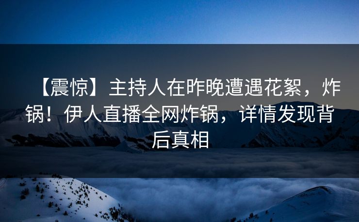 【震惊】主持人在昨晚遭遇花絮，炸锅！伊人直播全网炸锅，详情发现背后真相