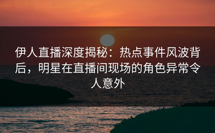 伊人直播深度揭秘：热点事件风波背后，明星在直播间现场的角色异常令人意外