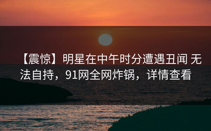 【震惊】明星在中午时分遭遇丑闻 无法自持，91网全网炸锅，详情查看