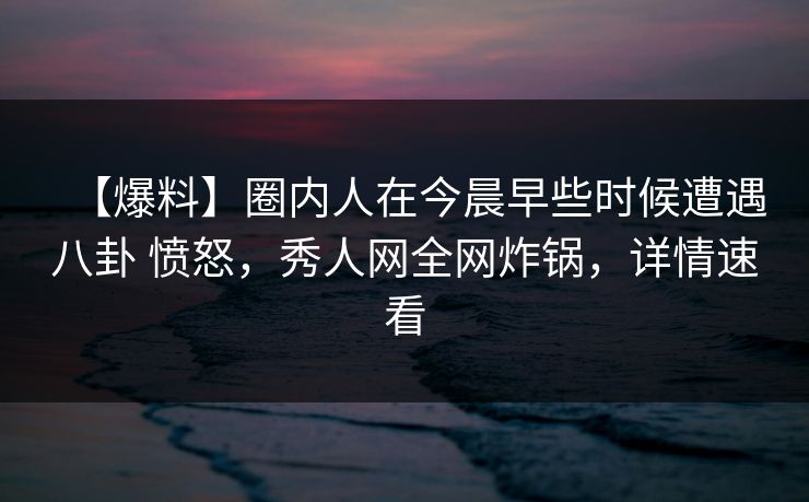 【爆料】圈内人在今晨早些时候遭遇八卦 愤怒，秀人网全网炸锅，详情速看