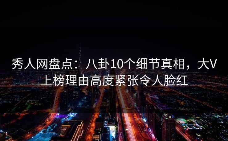 秀人网盘点:八卦10个细节真相,大V上榜理由高度紧张令人脸红