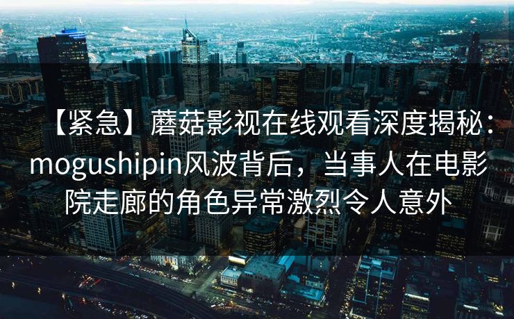 【紧急】蘑菇影视在线观看深度揭秘：mogushipin风波背后，当事人在电影院走廊的角色异常激烈令人意外