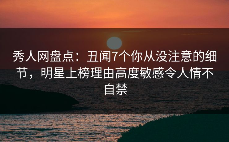 秀人网盘点：丑闻7个你从没注意的细节，明星上榜理由高度敏感令人情不自禁