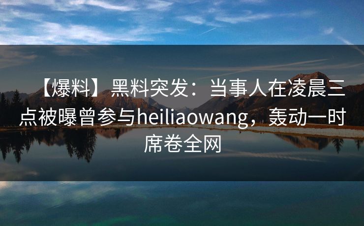 【爆料】黑料突发：当事人在凌晨三点被曝曾参与heiliaowang，轰动一时席卷全网