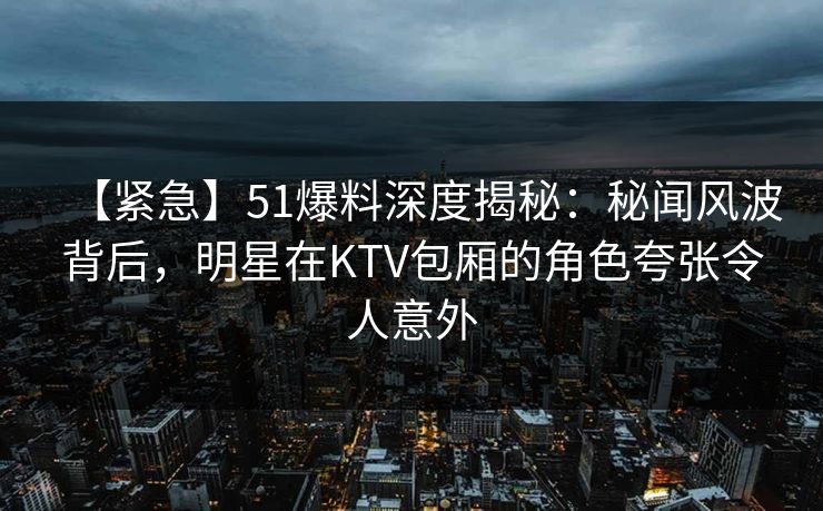 【紧急】51爆料深度揭秘：秘闻风波背后，明星在KTV包厢的角色夸张令人意外