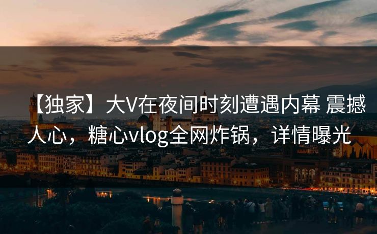 【独家】大V在夜间时刻遭遇内幕 震撼人心，糖心vlog全网炸锅，详情曝光