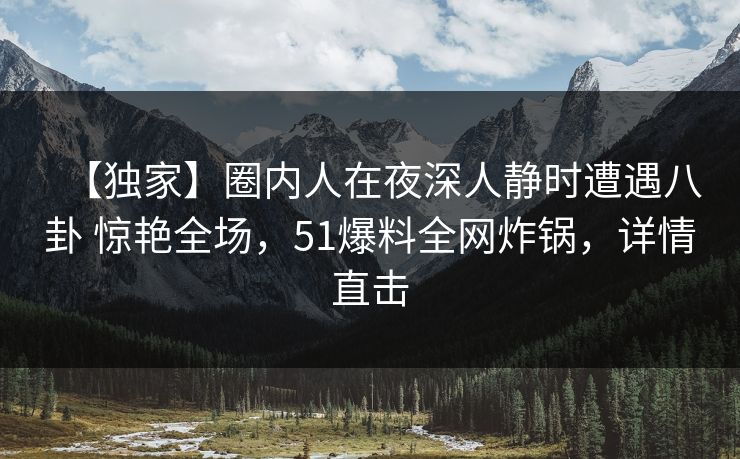 【独家】圈内人在夜深人静时遭遇八卦 惊艳全场，51爆料全网炸锅，详情直击