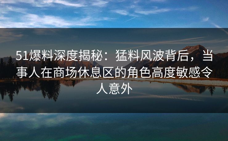 51爆料深度揭秘：猛料风波背后，当事人在商场休息区的角色高度敏感令人意外