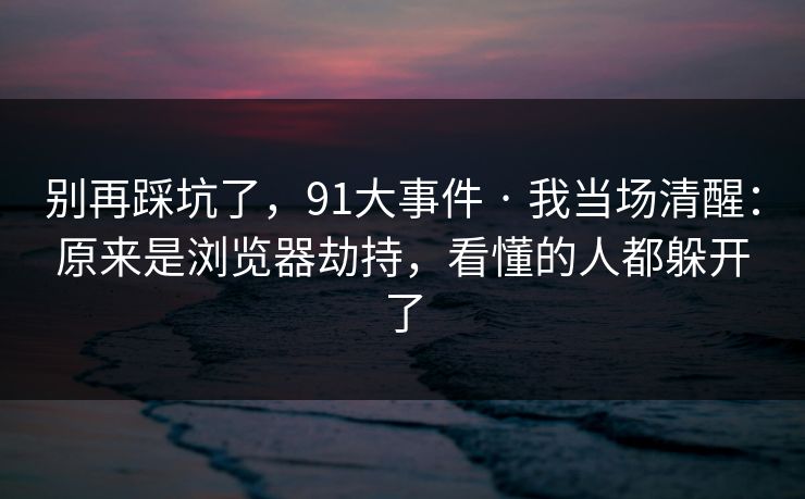 别再踩坑了，91大事件 · 我当场清醒：原来是浏览器劫持，看懂的人都躲开了
