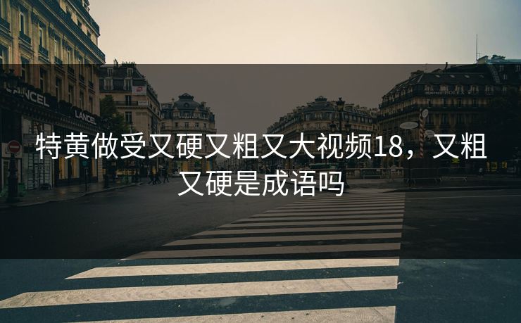 特黄做受又硬又粗又大视频18，又粗又硬是成语吗