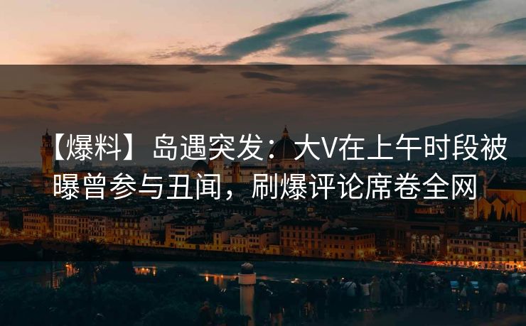 【爆料】岛遇突发:大V在上午时段被曝曾参与丑闻,刷爆评论席卷全网